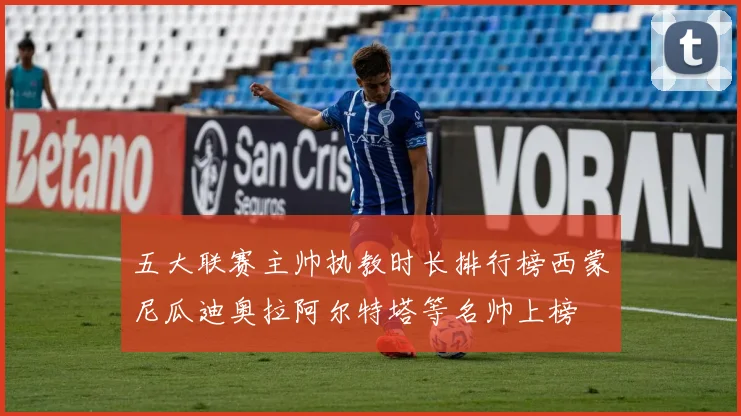 五大联赛主帅执教时长排行榜西蒙尼瓜迪奥拉阿尔特塔等名帅上榜