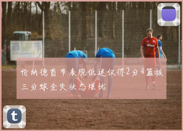 伦纳德首节表现低迷仅得2分4篮板三分球全失状态堪忧