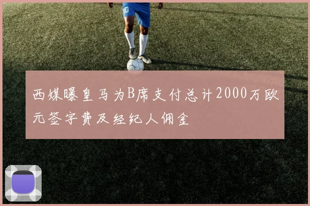 西媒曝皇马为B席支付总计2000万欧元签字费及经纪人佣金