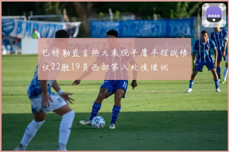 巴特勒直言热火表现平庸半程战绩仅22胜19负西部第八处境堪忧
