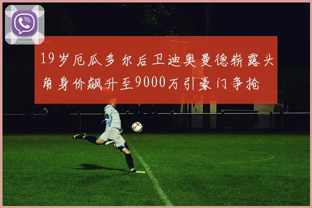 19岁厄瓜多尔后卫迪奥曼德崭露头角身价飙升至9000万引豪门争抢
