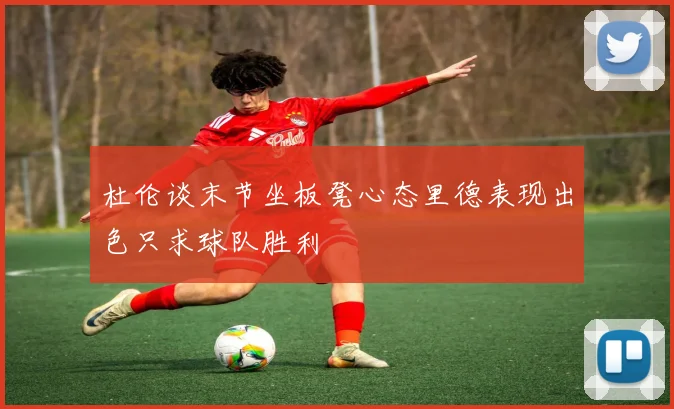 杜伦谈末节坐板凳心态里德表现出色只求球队胜利