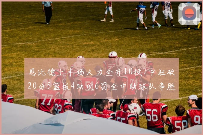 恩比德上半场火力全开10投7中狂砍20分5篮板4助攻6罚全中助球队争胜