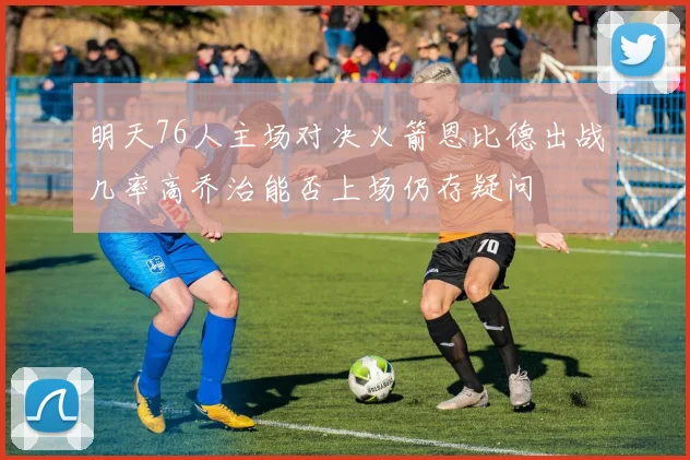 明天76人主场对决火箭恩比德出战几率高乔治能否上场仍存疑问