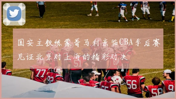 国安主教练蒙哥马利亲临CBA季后赛见证北京对上海的精彩对决