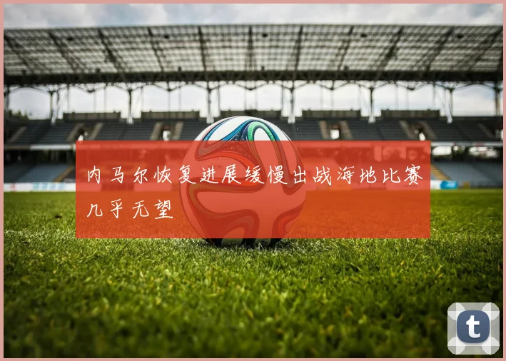 内马尔恢复进展缓慢出战海地比赛几乎无望