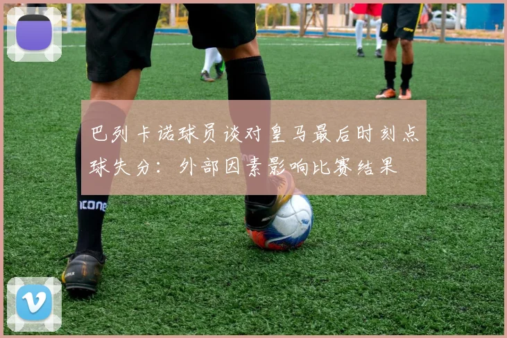 巴列卡诺球员谈对皇马最后时刻点球失分：外部因素影响比赛结果