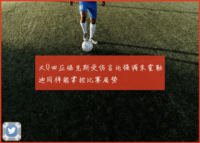 大Q回应福克斯受伤言论强调朱霍勒迪同样能掌控比赛局势