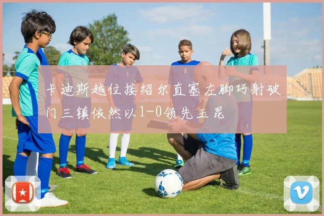 卡迪斯越位接绍尔直塞左脚巧射破门三镇依然以1-0领先玉昆