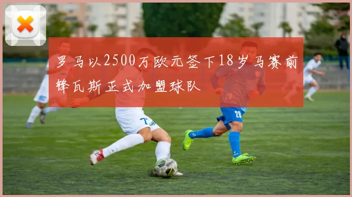 罗马以2500万欧元签下18岁马赛前锋瓦斯正式加盟球队
