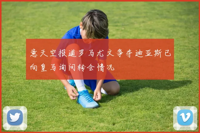 意天空报道罗马尤文争夺迪亚斯已向皇马询问转会情况