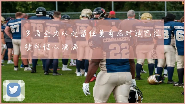 罗马全力以赴留住曼奇尼对迪巴拉续约信心满满