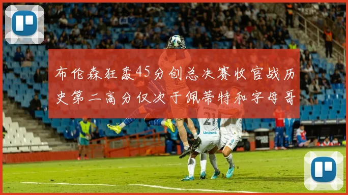 布伦森狂轰45分创总决赛收官战历史第二高分仅次于佩蒂特和字母哥