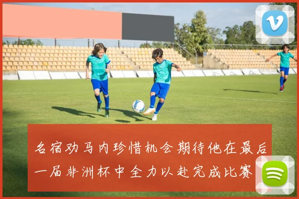 名宿劝马内珍惜机会期待他在最后一届非洲杯中全力以赴完成比赛