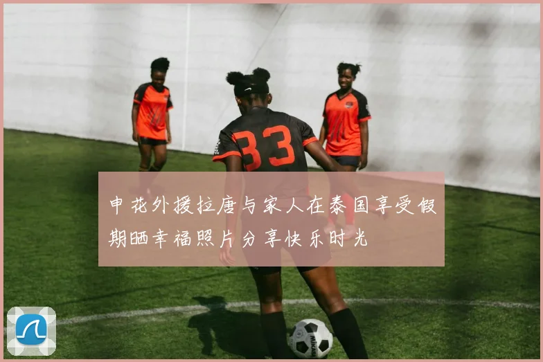 申花外援拉唐与家人在泰国享受假期晒幸福照片分享快乐时光