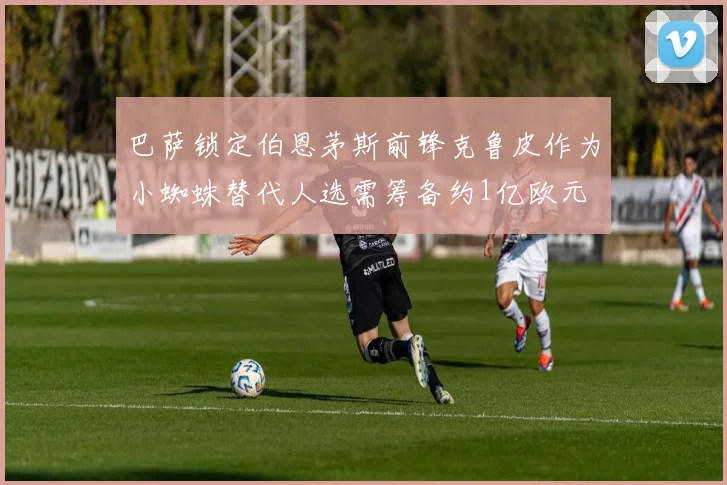 巴萨锁定伯恩茅斯前锋克鲁皮作为小蜘蛛替代人选需筹备约1亿欧元