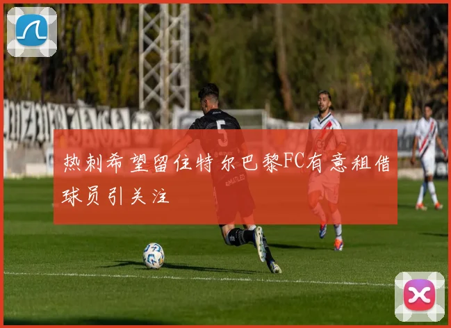 热刺希望留住特尔巴黎FC有意租借球员引关注