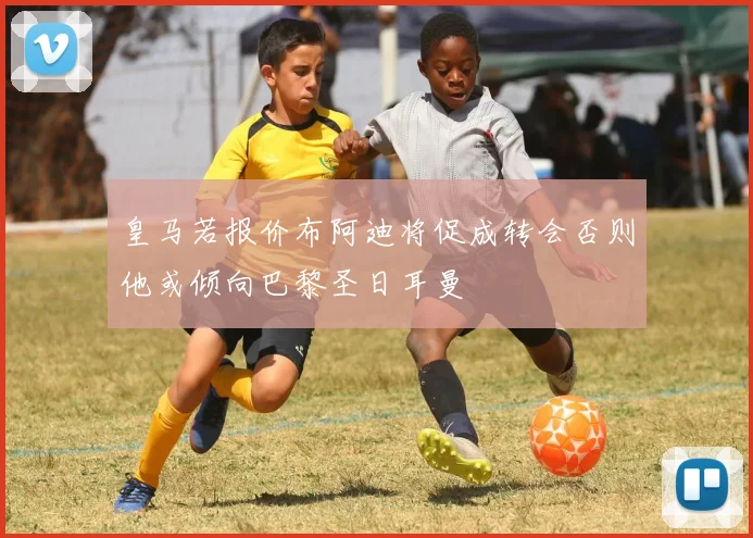 皇马若报价布阿迪将促成转会否则他或倾向巴黎圣日耳曼