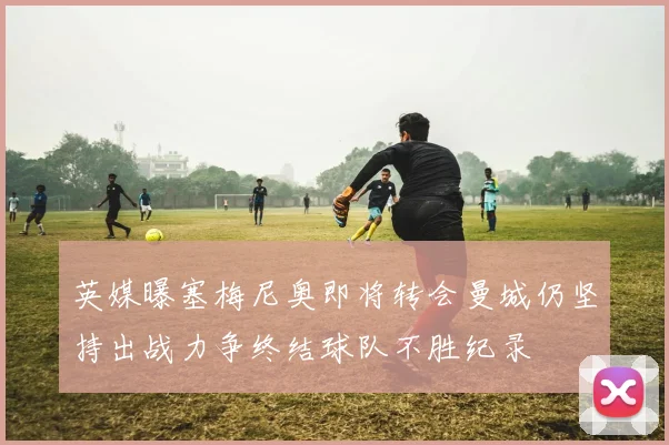 英媒曝塞梅尼奥即将转会曼城仍坚持出战力争终结球队不胜纪录
