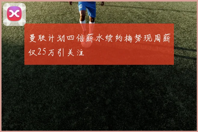 曼联计划四倍薪水续约梅努现周薪仅25万引关注
